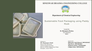 Sustainable Food Packaging using Paddy
Husk
Guided By:
Dr. Bhanupriya Brahma
Asst. Professor
BBEC
Submitted By:
Dibyanshu Nath Ghatwal: 200910010021
Puja Deori: 200910010041
Shabnam Gohain: 210950010003
Uddipan Deka: 200910010052
Submitted to:
Mr Hemantajeet Medhi
Head of The Department
Chemical Engineering Dept.
Bineswar Brahma Engineering College
Kokrajhar, Assam-783370
BINESWAR BRAHMA ENGINEERING COLLEGE
Department of Chemical Engineering
 