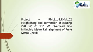 Project – PML3_US_EHVL_02
Heightening and conversion of existing
220 kV & 132 kV Overhead line
infringing Metro Rail alignment of Pune
Metro Line III
 
