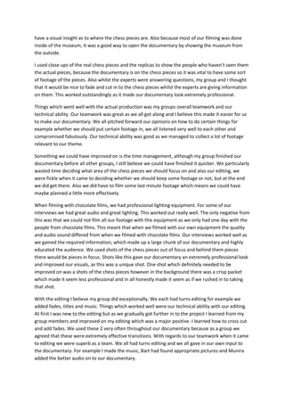 have a visual insight as to where the chess pieces are. Also because most of our filming was done
inside of the museum, it was a good way to open the documentary by showing the museum from
the outside.
I used close ups of the real chess pieces and the replicas to show the people who haven’t seen them
the actual pieces, because the documentary is on the chess pieces so it was vital to have some sort
of footage of the pieces. Also whilst the experts were answering questions, my group and I thought
that it would be nice to fade and cut in to the chess pieces whilst the experts are giving information
on them. This worked outstandingly as it made our documentary look extremely professional.
Things which went well with the actual production was my groups overall teamwork and our
technical ability. Our teamwork was great as we all got along and I believe this made it easier for us
to make our documentary. We all pitched forward our opinions on how to do certain things for
example whether we should put certain footage in, we all listened very well to each other and
compromised fabulously. Our technical ability was good as we managed to collect a lot of footage
relevant to our theme.
Something we could have improved on is the time management, although my group finished our
documentary before all other groups, I still believe we could have finished it quicker. We particularly
wasted time deciding what area of the chess pieces we should focus on and also our editing, we
were fickle when it came to deciding whether we should keep some footage or not, but at the end
we did get there. Also we did have to film some last minute footage which means we could have
maybe planned a little more effectively.
When filming with chocolate films, we had professional lighting equipment. For some of our
interviews we had great audio and great lighting. This worked out really well. The only negative from
this was that we could not film all our footage with this equipment as we only had one day with the
people from chocolate films. This meant that when we filmed with our own equipment the quality
and audio sound differed from when we filmed with chocolate films. Our interviews worked well as
we gained the required information, which made up a large chunk of our documentary and highly
educated the audience. We used shots of the chess pieces out of focus and behind them pieces
there would be pieces in focus. Shots like this gave our documentary an extremely professional look
and improved our visuals, as this was a unique shot. One shot which definitely needed to be
improved on was a shots of the chess pieces however in the background there was a crisp packet
which made it seem less professional and in all honestly made it seem as if we rushed in to taking
that shot.
With the editing I believe my group did exceptionally. We each had turns editing for example we
added fades, titles and music. Things which worked well were our technical ability with our editing.
At first I was new to the editing but as we gradually got further in to the project I learned from my
group members and improved on my editing which was a major positive. I learned how to cross cut
and add fades. We used these 2 very often throughout our documentary because as a group we
agreed that these were extremely effective transitions. With regards to our teamwork when it came
to editing we were superb as a team. We all had turns editing and we all gave in our own input to
the documentary. For example I made the music, Bart had found appropriate pictures and Munira
added the better audio on to our documentary.
 