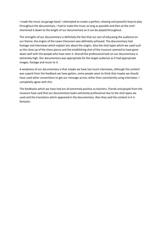 I made the music via garage band. I attempted to create a perfect, relaxing and peaceful loop to play
throughout the documentary. I had to make the music as long as possible and then at the end I
shortened it down to the length of our documentary so it can be played throughout.
The strengths of our documentary is definitely the fact that our aim of educating the audience on
our theme; the origins of the Lewis Chessmen was definitely achieved. The documentary had
footage and interviews which explain lots about the origins. Also the shot types which we used such
as the close up of the chess pieces and the establishing shot of the museum seemed to have gone
down well with the people who have seen it. Overall the professional look on our documentary is
extremely high. Our documentary was appropriate for the target audience as it had appropriate
images, footage and music to it.
A weakness of our documentary is that maybe we have too much interviews, although the content
was superb from the feedback we have gotten, some people seem to think that maybe we should
have used other conventions to get our message across rather than consistently using interviews. I
completely agree with this.
The feedbacks which we have had are all extremely positive as teachers, friends and people from the
museum have said that our documentary looks extremely professional due to the shot types we
used and the transitions which appeared in the documentary. Also they said the content in it is
fantastic.
 