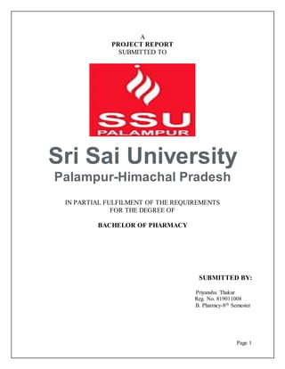 Page 1
A
PROJECT REPORT
SUBMITTED TO
Sri Sai University
Palampur-Himachal Pradesh
IN PARTIAL FULFILMENT OF THE REQUIREMENTS
FOR THE DEGREE OF
BACHELOR OF PHARMACY
SUBMITTED BY:
Priyanshu Thakur
Reg. No. 819011008
B. Pharmcy-8th Semester
 