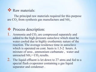  Raw materials:
The principal raw materials required for this purpose
are CO2 from synthesis gas manufacture and NH3 .
 Process description:
1. Ammonia and CO2 are compressed separately and
added to the high pressure autoclave which must be
water cooled due to highly exothermic nature of the
reaction. The average residence time in autoclave
which is operated on cont. basis is 1.5-2 hours. A
mixture of urea , ammonium carbamate , water and
unreacted NH3+ CO2 results.
2. The liquid effluent is let down to 27 atms and fed to a
special flash evaporator containing a gas liquid
separator and condenser .
 