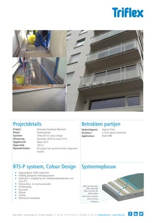 Betrokken partijen
Systeemopbouw
Projectdetails
Triflex BVBA | Diamantstraat 6c | B-2200 Herentals | T: +32 (0) 14 75 25 50 | F: +32 (0)14 75 26 14 | info@triflex.be | www.triflex.be
Triflex ProTerra membraan
Triflex ProFloor
Triflex Cryl Finish 205
Triflex Colour Mix
BTS-P systeem, Colour Design
—— Gegarandeerd 100% waterdicht
—— Volledig gewapend meerlaagssysteem
—— Applicatie is mogelijk bij een ondergrondstemperatuur van
circa 0°C.
—— Diverse kleur- en structuurvariaties
—— UV-bestendig
—— Duurzaam
—— Slijtvast
—— Antislip
—— Mechanisch belastbaar
Agence Triton
Ir. Arch. Ignace Deconinck
Braet NRB
Opdrachtgever:
Architect:
Applicateur:
Renovatie Residentie Westland
Oostduinkerke
Triflex BTS-P, Colour Design
December 2014 tot maart 2015
Maart 2015
250 m²
Dit project kon op korte termijn uitgevoerd
worden.
Project:
Plaats:
Systeem:
Uitvoering:
Opgeleverd:
Oppervlak:
Bijzonderheden:
Ondergrond
Triflex Cryl Primer
Triflex Cryl Finish Satin
 