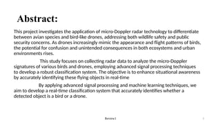 Review1 2
Abstract:
This project investigates the application of micro-Doppler radar technology to differentiate
between avian species and bird-like drones, addressing both wildlife safety and public
security concerns. As drones increasingly mimic the appearance and flight patterns of birds,
the potential for confusion and unintended consequences in both ecosystems and urban
environments rises.
This study focuses on collecting radar data to analyze the micro-Doppler
signatures of various birds and drones, employing advanced signal processing techniques
to develop a robust classification system. The objective is to enhance situational awareness
by accurately identifying these flying objects in real-time
By applying advanced signal processing and machine learning techniques, we
aim to develop a real-time classification system that accurately identifies whether a
detected object is a bird or a drone.
 