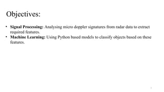 3
Objectives:
• Signal Processing: Analysing micro doppler signatures from radar data to extract
required features.
• Machine Learning: Using Python based models to classify objects based on these
features.
 