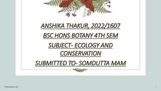 ANSHIKA THAKUR, 2022/1607
BSC HONS BOTANY 4TH SEM
SUBJECT- ECOLOGY AND
CONSERVATION
SUBMITTED TO- SOMDUTTA MAM
Presentation title 1
 