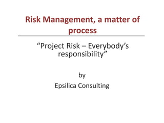 Risk Management, a matter of
          process
  “Project Risk – Everybody’s
        responsibility”

                by
       Epsilica Consulting
 