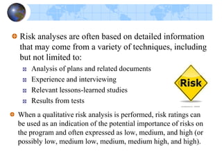 Quantitative risk analysis outputs are
1. Prioritized risk lists,
2. Probabilistic cost estimates at completion per project phase
and probabilistic schedule estimates for key milestones to
help the project manager allocate reserve accordingly,
3. Probabilistic estimates of meeting desired technical
performance parameters and validating technical
performance of key components
 