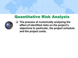  Quantify possible outcomes for the project
 Assess probability of achieving specific project
objectives
 Identify risks requiring most attention
 Identify realistic and achievable cost, schedule,
or scope targets, given project risks
 Determine best management decision when
conditions or outcomes are uncertain
 