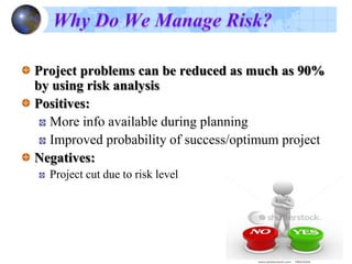 …cont’d
There are two methods of risk analysis
Qualitative approach and
Quantitative approaches
Qualitative approach use the probability of occurrence and
consequence of occurrence scales together with a risk mapping
matrix to convert the values to risk levels.
When a qualitative risk analysis is performed, risk ratings can
be used as an indication of the potential importance of risks on
the program and often expressed as low, medium, and high (or
possibly low, medium low, medium, medium high, and high).
Quantitative approaches use the technique such as expected
value ,decision tree analysis, payoff matrices, and modeling
and simulation.
 