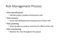 Risk Management Process
• Risk identification
• Identify project, product and business risks
• Risk analysis
• Assess the likelihood and consequences of these risks
• Risk planning
• Draw up plans to avoid or minimise the effects of the risk
• Risk monitoring
• Monitor the risks throughout the project
 