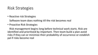 Risk Strategies
• Reactive risk Strategies
Software team does nothing till the risk becomes real
• Proactive Risk Strategies
Risk management begins long before technical work starts. Risk are
identified and prioritized by important. Then team build a plan avoid
risks if they can or minimize their probability of occurrence or establish
pal if risks become real
 