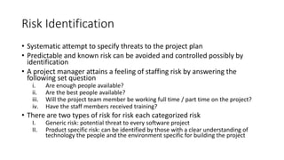 Risk Identification
• Systematic attempt to specify threats to the project plan
• Predictable and known risk can be avoided and controlled possibly by
identification
• A project manager attains a feeling of staffing risk by answering the
following set question
i. Are enough people available?
ii. Are the best people available?
iii. Will the project team member be working full time / part time on the project?
iv. Have the staff members received training?
• There are two types of risk for risk each categorized risk
I. Generic risk: potential threat to every software project
II. Product specific risk: can be identified by those with a clear understanding of
technology the people and the environment specific for building the project
 