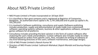 About NKS Private Limited
• NKS Private Limited is Private incorporated on 18 Sept 2019
• It is classified as Non-govt company and is registered at Registrar of Companies,
Bangalore . Its authorized share capital is Rs. 2,747,500,030 and its paid up capital is Rs.
591,395,010
• It is involved in Software publishing, consultancy and supply [Software publishing
includes production, supply and documentation of ready-made (non-customized)
software, operating systems software, business & other applications software, computer
games software for all platforms
• Consultancy includes providing the best solution in the form of custom software after
analyzing the users needs and problems. Custom software also includes made-to-order
software based on orders from specific users. Also, included are writing of software of
any kind following directives of the users; software maintenance, web-page design].
• CEO of NKS Private Limited is Naresh Kumar M
• Directors of NKS Private Limited Subhasish Mahakud ,Rajesh Mondal and Soumya Ranjan
Pradhan
 