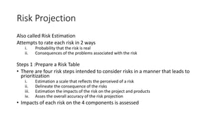 Risk Projection
Also called Risk Estimation
Attempts to rate each risk in 2 ways
i. Probability that the risk is real
ii. Consequences of the problems associated with the risk
Steps 1 :Prepare a Risk Table
• There are four risk steps intended to consider risks in a manner that leads to
prioritization
i. Estimation a scale that reflects the perceived of a risk
ii. Delineate the consequence of the risks
iii. Estimation the impacts of the risk on the project and products
iv. Asses the overall accuracy of the risk projection
• Impacts of each risk on the 4 components is assessed
 