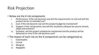 Risk Projection
• Below are the 4 risk components
i. Performance: if the risk becomes real will the requirements ne met and will the
product be for its intended use?
ii. Cost: if the risk become real will the project budget be maintained?
iii. Support: if the risk becomes real will the resultants software be easy to correct,
adapt and enhance?
iv. Schedule: will the project schedule be maintained and the product will be
delivered on time if the risk becomes real?
• The impact of each risk on the 4 components can be categorized as
i. Catastrophic
ii. Critical
iii. Marginal
iv. Negligible
 