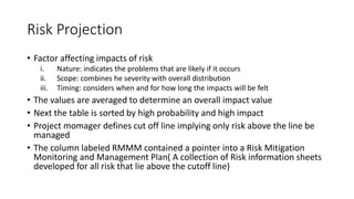 Risk Projection
• Factor affecting impacts of risk
i. Nature: indicates the problems that are likely if it occurs
ii. Scope: combines he severity with overall distribution
iii. Timing: considers when and for how long the impacts will be felt
• The values are averaged to determine an overall impact value
• Next the table is sorted by high probability and high impact
• Project momager defines cut off line implying only risk above the line be
managed
• The column labeled RMMM contained a pointer into a Risk Mitigation
Monitoring and Management Plan( A collection of Risk information sheets
developed for all risk that lie above the cutoff line)
 