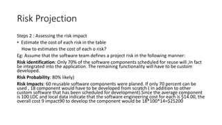 Risk Projection
Steps 2 : Assessing the risk impact
• Estimate the cost of each risk in the table
How to estimates the cost of each o risk?
Eg: Assume that the software team defines a project risk in the following manner:
Risk identification: Only 70% of the software components scheduled for reuse will ,In fact
be integrated into the application. The remaining functionality will have to be custom
developed.
Risk Probability: 80% likely)
Risk Impacts: 60 reusable software components were planed. If only 70 percent can be
used , 18 component would have to be developed from scratch ( In addition to other
custom software that has been scheduled for development).Since the average component
is 100 LOC and local data indicate that the software engineering cost for each is $14.00, the
overall cost 9 impact90 to develop the component would be 18*100*14=$25200
 