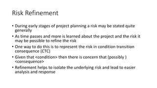 Risk Refinement
• During early stages of project planning a risk may be stated quite
generally
• As time passes and more is learned about the project and the risk it
may be possible to refine the risk
• One way to do this is to represent the risk in condition transition
consequence (CTC)
• Given that <condition> then there is concern that (possibly )
<consequence>
• Refinement helps to isolate the underlying risk and lead to easier
analysis and response
 