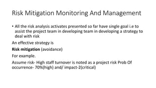 Risk Mitigation Monitoring And Management
• All the risk analysis activates presented so far have single goal i.e to
assist the project team in developing team in developing a strategy to
deal with risk
An effective strategy is
Risk mitigation (avoidance)
For example.
Assume risk- High staff turnover is noted as a project risk Prob Of
occurrence- 70%(high) and/ impact-2(critical)
 
