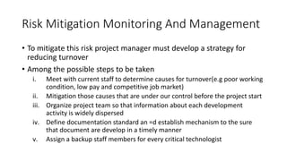 Risk Mitigation Monitoring And Management
• To mitigate this risk project manager must develop a strategy for
reducing turnover
• Among the possible steps to be taken
i. Meet with current staff to determine causes for turnover(e.g poor working
condition, low pay and competitive job market)
ii. Mitigation those causes that are under our control before the project start
iii. Organize project team so that information about each development
activity is widely dispersed
iv. Define documentation standard an =d establish mechanism to the sure
that document are develop in a timely manner
v. Assign a backup staff members for every critical technologist
 