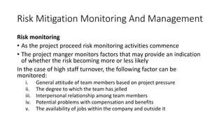 Risk Mitigation Monitoring And Management
Risk monitoring
• As the project proceed risk monitoring activities commence
• The project manger monitors factors that may provide an indication
of whether the risk becoming more or less likely
In the case of high staff turnover, the following factor can be
monitored:
i. General attitude of team members based on project pressure
ii. The degree to which the team has jelled
iii. Interpersonal relationship among team members
iv. Potential problems with compensation and benefits
v. The availability of jobs within the company and outside it
 