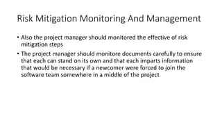 Risk Mitigation Monitoring And Management
• Also the project manager should monitored the effective of risk
mitigation steps
• The project manager should monitore documents carefully to ensure
that each can stand on its own and that each imparts information
that would be necessary if a newcomer were forced to join the
software team somewhere in a middle of the project
 