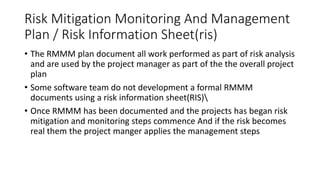 Risk Mitigation Monitoring And Management
Plan / Risk Information Sheet(ris)
• The RMMM plan document all work performed as part of risk analysis
and are used by the project manager as part of the the overall project
plan
• Some software team do not development a formal RMMM
documents using a risk information sheet(RIS)
• Once RMMM has been documented and the projects has began risk
mitigation and monitoring steps commence And if the risk becomes
real them the project manger applies the management steps
 