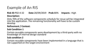 Example of An RIS
Risk ID:P02-4-32 Date:20/09/2019 Prob:80% Impacts : High
Description:
Only 70% of the software components schedule for resue will be integrated
into the application. The remaining functionality will have to be custom
develop
Refinement / Context:
Sub Condition 1
Certain reusable components were development by a third-party with no
knowledge of internal design standard
Sub condition 2
Certain reusable components have been implemented in a language that is
not supported on the target environment
 