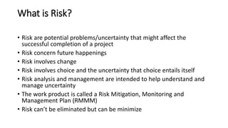 What is Risk?
• Risk are potential problems/uncertainty that might affect the
successful completion of a project
• Risk concern future happenings
• Risk involves change
• Risk involves choice and the uncertainty that choice entails itself
• Risk analysis and management are intended to help understand and
manage uncertainty
• The work product is called a Risk Mitigation, Monitoring and
Management Plan (RMMM)
• Risk can’t be eliminated but can be minimize
 