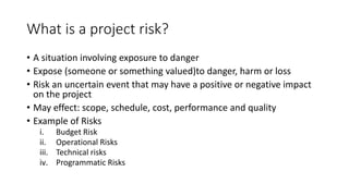 What is a project risk?
• A situation involving exposure to danger
• Expose (someone or something valued)to danger, harm or loss
• Risk an uncertain event that may have a positive or negative impact
on the project
• May effect: scope, schedule, cost, performance and quality
• Example of Risks
i. Budget Risk
ii. Operational Risks
iii. Technical risks
iv. Programmatic Risks
 