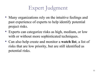 Expert Judgment
 Many organizations rely on the intuitive feelings and
  past experience of experts to help identify potential
  project risks.
 Experts can categorize risks as high, medium, or low
  with or without more sophisticated techniques.
 Can also help create and monitor a watch list, a list of
  risks that are low priority, but are still identified as
  potential risks.




                                                             11
 