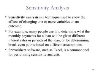 Sensitivity Analysis
 Sensitivity analysis is a technique used to show the
  effects of changing one or more variables on an
  outcome.
 For example, many people use it to determine what the
  monthly payments for a loan will be given different
  interest rates or periods of the loan, or for determining
  break-even points based on different assumptions.
 Spreadsheet software, such as Excel, is a common tool
  for performing sensitivity analysis.


                                                              15
 