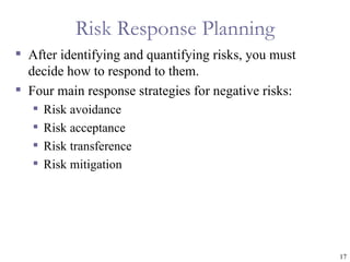 Risk Response Planning
 After identifying and quantifying risks, you must
  decide how to respond to them.
 Four main response strategies for negative risks:
      Risk avoidance
      Risk acceptance
      Risk transference
      Risk mitigation




                                                      17
 