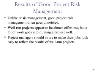 Results of Good Project Risk
               Management
 Unlike crisis management, good project risk
  management often goes unnoticed.
 Well-run projects appear to be almost effortless, but a
  lot of work goes into running a project well.
 Project managers should strive to make their jobs look
  easy to reflect the results of well-run projects.




                                                            24
 