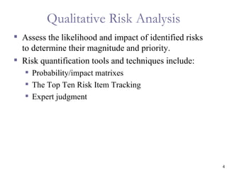 Qualitative Risk Analysis
 Assess the likelihood and impact of identified risks
  to determine their magnitude and priority.
 Risk quantification tools and techniques include:
    Probability/impact matrixes
    The Top Ten Risk Item Tracking
    Expert judgment




                                                         4
 