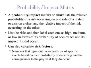 Probability/Impact Matrix
 A probability/impact matrix or chart lists the relative
  probability of a risk occurring on one side of a matrix
  or axis on a chart and the relative impact of the risk
  occurring on the other.
 List the risks and then label each one as high, medium,
  or low in terms of its probability of occurrence and its
  impact if it did occur.
 Can also calculate risk factors:
    Numbers that represent the overall risk of specific
     events based on their probability of occurring and the
     consequences to the project if they do occur.

                                                              5
 