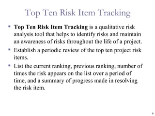 Top Ten Risk Item Tracking
 Top Ten Risk Item Tracking is a qualitative risk
  analysis tool that helps to identify risks and maintain
  an awareness of risks throughout the life of a project.
 Establish a periodic review of the top ten project risk
  items.
 List the current ranking, previous ranking, number of
  times the risk appears on the list over a period of
  time, and a summary of progress made in resolving
  the risk item.



                                                            9
 