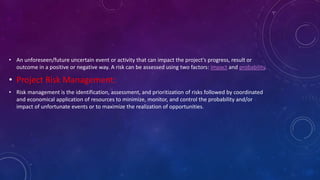 • An unforeseen/future uncertain event or activity that can impact the project's progress, result or
outcome in a positive or negative way. A risk can be assessed using two factors: impact and probability.
• Project Risk Management:
• Risk management is the identification, assessment, and prioritization of risks followed by coordinated
and economical application of resources to minimize, monitor, and control the probability and/or
impact of unfortunate events or to maximize the realization of opportunities.
 