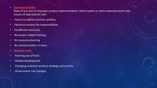 • Operational Risks:
Risks of loss due to improper process implementation, failed system or some external events risks.
Causes of Operational risks:
• Failure to address priority conflicts
• Failure to resolve the responsibilities
• Insufficient resources
• No proper subject training
• No resource planning
• No communication in team.
• Technical risks:
• Running out of fund.
• Market development
• Changing customer product strategy and priority
• Government rule changes.
 
