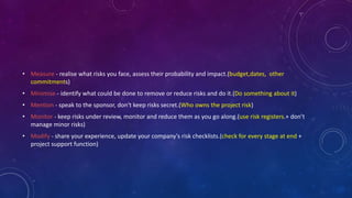• Measure - realise what risks you face, assess their probability and impact.(budget,dates, other
commitments)
• Minimise - identify what could be done to remove or reduce risks and do it.(Do something about it)
• Mention - speak to the sponsor, don't keep risks secret.(Who owns the project risk)
• Monitor - keep risks under review, monitor and reduce them as you go along.(use risk registers.+ don’t
manage minor risks)
• Modify - share your experience, update your company's risk checklists.(check for every stage at end +
project support function)
 
