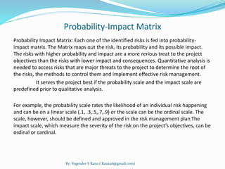 Probability-Impact Matrix 
Probability Impact Matrix: Each one of the identified risks is fed into probability-impact 
matrix. The Matrix maps out the risk, its probability and its possible impact. 
The risks with higher probability and impact are a more rerious treat to the project 
objectives than the risks with lower impact and consequences. Quantitative analysis is 
needed to access risks that are major threats to the project to determine the root of 
the risks, the methods to control them and implement effective risk management. 
It serves the project best if the probability scale and the impact scale are 
predefined prior to qualitative analysis. 
For example, the probability scale rates the likelihood of an individual risk happening 
and can be on a linear scale (.1, .3,.5,.7,.9) or the scale can be the ordinal scale. The 
scale, however, should be defined and approved in the risk management plan.The 
impact scale, which measure the severity of the risk on the project’s objectives, can be 
ordinal or cardinal. 
By: Yogender S Rana ( Rana26@gmail.com) 
 