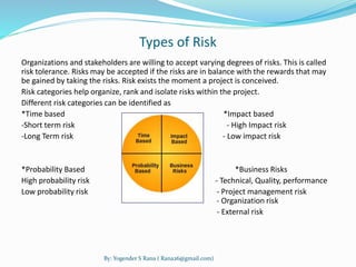 Types of Risk 
Organizations and stakeholders are willing to accept varying degrees of risks. This is called 
risk tolerance. Risks may be accepted if the risks are in balance with the rewards that may 
be gained by taking the risks. Risk exists the moment a project is conceived. 
Risk categories help organize, rank and isolate risks within the project. 
Different risk categories can be identified as 
*Time based *Impact based 
-Short term risk - High Impact risk 
-Long Term risk - Low impact risk 
*Probability Based *Business Risks 
High probability risk - Technical, Quality, performance 
Low probability risk - Project management risk 
- Organization risk 
- External risk 
By: Yogender S Rana ( Rana26@gmail.com) 
 