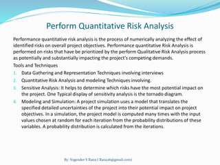 Perform Quantitative Risk Analysis 
Performance quantitative risk analysis is the process of numerically analyzing the effect of 
identified risks on overall project objectives. Performance quantitative Risk Analysis is 
performed on risks that have be prioritized by the perform Qualitative Risk Analysis process 
as potentially and substantially impacting the project’s competing demands. 
Tools and Techniques 
1. Data Gathering and Representation Techniques involving interviews 
2. Quantitative Risk Analysis and modeling Techniques involving. 
3. Sensitive Analysis: It helps to determine which risks have the most potential impact on 
the project. One Typical display of sensitivity analysis is the tornado diagram. 
4. Modeling and Simulation: A project simulation uses a model that translates the 
specified detailed uncertainties of the project into their potential impact on project 
objectives. In a simulation, the project model is computed many times with the input 
values chosen at random for each iteration from the probability distributions of these 
variables. A probability distribution is calculated from the iterations. 
By: Yogender S Rana ( Rana26@gmail.com) 
 