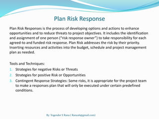Plan Risk Response 
Plan Risk Responses is the process of developing options and actions to enhance 
opportunities and to reduce threats to project objectives. It includes the identification 
and assignment of one person (“risk response owner”) to take responsibility for each 
agreed-to and funded risk response. Plan Risk addresses the risk by their priority. 
Inserting resources and activities into the budget, schedule and project management 
plan as needed. 
Tools and Techniques: 
1. Strategies for negative Risks or Threats 
2. Strategies for positive Risk or Opportunities 
3. Contingent Response Strategies: Some risks, it is appropriate for the project team 
to make a responses plan that will only be executed under certain predefined 
conditions. 
By: Yogender S Rana ( Rana26@gmail.com) 
 