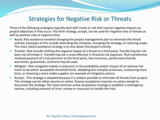 Strategies for Negative Risk or Threats 
Three of the following strategies typically deal with treats or risk that may be negative impacts on 
project objectives if they occur. The forth strategy, accept, can be used for negative risks or threats as 
well as positive risks or opportunities. 
 Avoid: Risk avoidance involved changing the project management plan to eliminate the threat 
entirely. Examples of this include extending the schedule, changing the strategy, or reducing scope. 
The most radical avoidance strategy is to shut down the project entirely. 
 Transfer: Risk transfer shifting the negative impact of a threat to a third party. Transferring the risk 
does not eliminate it. Transferring risk is most effective in financial risk exposure. Risk transference 
involved payment of a risk premium to the third party. Use insurance, performance bonds, 
warranties, guarantees, contracts may be used. 
 Mitigate:- Risk mitigation implies a reduction in the probability and/or impact of an adverse risk 
event to be within acceptable threshold limits. Adopting less complex processes, conducting more 
tests, or choosing a more stable supplier are example of mitigation actions. 
 Accept:- This strategy is adopted because it is seldom possible to eliminate all threats from project. 
This strategy can be either passive or active. Passive acceptance requires no action except to 
document the strategy. The most common active acceptance strategy is establish a contingency 
reserve, including amounts of time, money or resources to handle the risks. 
By: Yogender S Rana ( Rana26@gmail.com) 
 