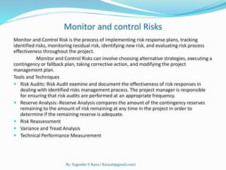 Monitor and control Risks 
Monitor and Control Risk is the process of implementing risk response plans, tracking 
identified risks, monitoring residual risk, identifying new risk, and evaluating risk process 
effectiveness throughout the project. 
Monitor and Control Risks can involve choosing alternative strategies, executing a 
contingency or fallback plan, taking corrective action, and modifying the project 
management plan. 
Tools and Techniques 
 Risk Audits: Risk Audit examine and document the effectiveness of risk responses in 
dealing with identified risks management process. The project manager is responsible 
for ensuring that risk audits are performed at an appropriate frequency. 
 Reserve Analysis:-Reserve Analysis compares the amount of the contingency reserves 
remaining to the amount of risk remaining at any time in the project in order to 
determine if the remaining reserve is adequate. 
 Risk Reassessment 
 Variance and Tread Analysis 
 Technical Performance Measurement 
By: Yogender S Rana ( Rana26@gmail.com) 
 