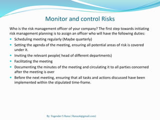 Monitor and control Risks 
Who is the risk management officer of your company? The first step towards initiating 
risk management planning is to assign an officer who will have the following duties: 
 Scheduling meeting regularly (Maybe quarterly) 
 Setting the agenda of the meeting, ensuring all potential areas of risk is covered 
under it. 
 Inviting the relevant people( head of different departments) 
 Facilitating the meeting 
 Documenting the minutes of the meeting and circulating it to all parties concerned 
after the meeting is over 
 Before the next meeting, ensuring that all tasks and actions discussed have been 
implemented within the stipulated time-frame. 
By: Yogender S Rana ( Rana26@gmail.com) 
 