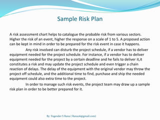 Sample Risk Plan 
A risk assessment chart helps to catalogue the probable risk from various sectors. 
Higher the risk of an event, higher the response on a scale of 1 to 5. A proposed action 
can be kept in mind in order to be prepared for the risk event in case it happens. 
Any risk involved can disturb the project schedule, if a vendor has to deliver 
equipment needed for the project schedule. For instance, if a vendor has to deliver 
equipment needed for the project by a certain deadline and he fails to deliver it,it 
constitutes a risk and may update the project schedule and even trigger a chain 
reaction of delays. The delay of the equipment with the original vendor may throw the 
project off schedule, and the additional time to find, purchase and ship the needed 
equipment could also extra time to the project. 
In order to manage such risk events, the project team may draw up a sample 
risk plan in order to be better prepared for it. 
By: Yogender S Rana ( Rana26@gmail.com) 
 