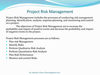 Project Risk Management 
Project Risk Management includes the processes of conducting risk management 
planning, identification, analysis, response planning, and monitoring and control 
on a project. 
The objectives of Project Risk Management are to increase the 
probability and impact of positive events and decrease the probability and impact 
of negative events in the project. 
Project Risk Management processes are as follows: 
 Plan risk Management 
 Identify Risks 
 Perform Qualitative Risk Analysis 
 Perform Quantitative Risk Analysis 
 Plan Risk Performance 
 Monitor and control Risks 
By: Yogender S Rana ( Rana26@gmail.com) 
 